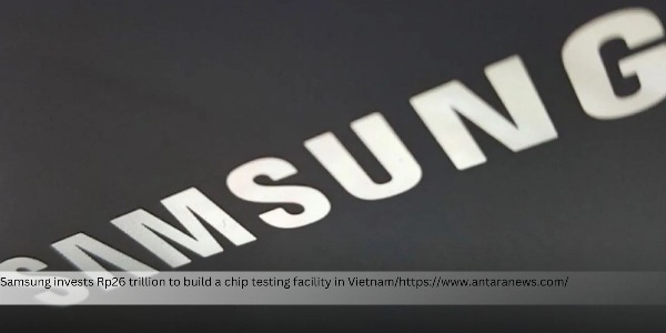 Samsung to Build Chip Testing Plant in Vietnam, Slated to Start Operations in November 2027